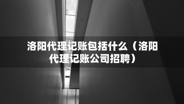 洛陽代理記賬包括什么（洛陽代理記賬公司招聘）