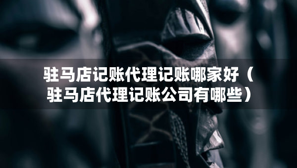 駐馬店記賬代理記賬哪家好（駐馬店代理記賬公司有哪些）