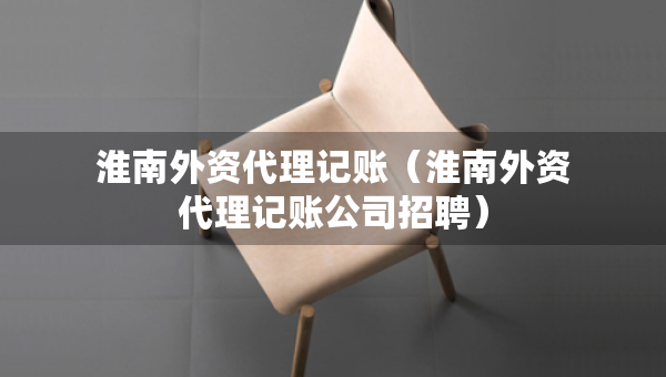淮南外資代理記賬（淮南外資代理記賬公司招聘）