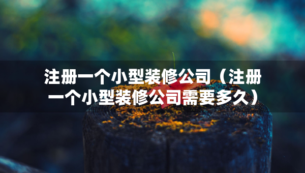 注冊一個小型裝修公司（注冊一個小型裝修公司需要多久）