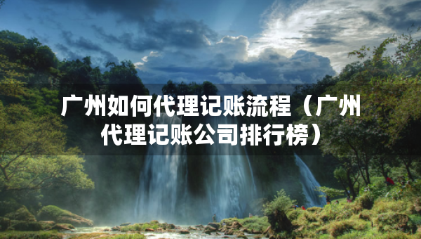 廣州如何代理記賬流程（廣州代理記賬公司排行榜）