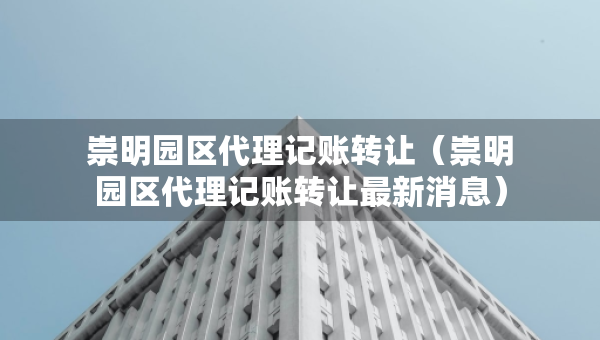 崇明園區(qū)代理記賬轉(zhuǎn)讓（崇明園區(qū)代理記賬轉(zhuǎn)讓最新消息）