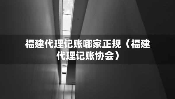 福建代理記賬哪家正規(guī)（福建代理記賬協(xié)會(huì)）