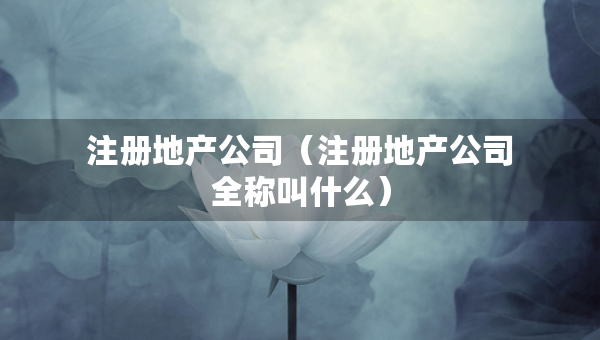 注冊(cè)地產(chǎn)公司（注冊(cè)地產(chǎn)公司全稱叫什么）