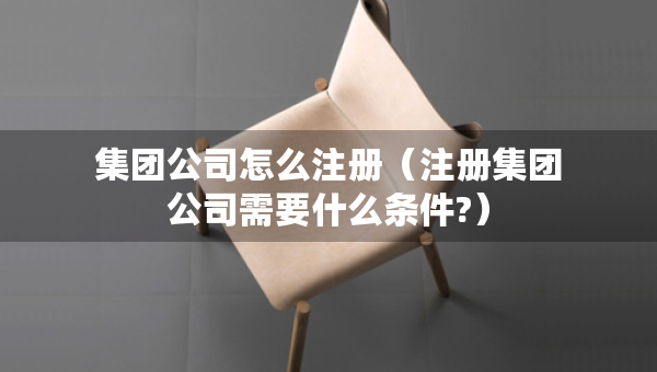 集團公司怎么注冊（注冊集團公司需要什么條件?）