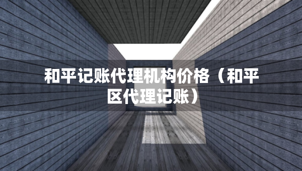 和平記賬代理機構價格（和平區(qū)代理記賬）