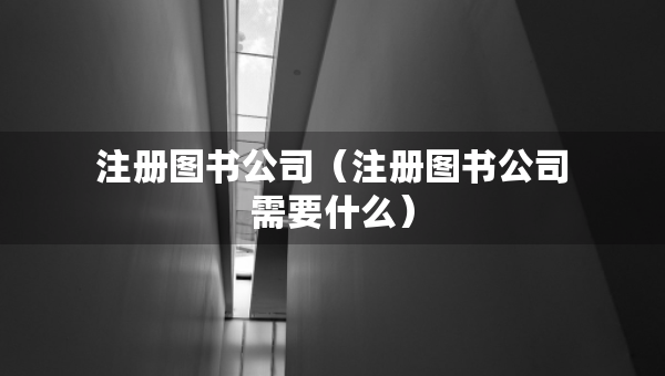 注冊(cè)圖書(shū)公司（注冊(cè)圖書(shū)公司需要什么）