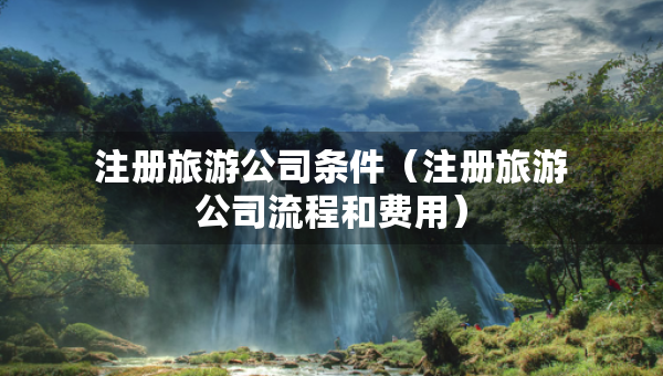 注冊(cè)旅游公司條件（注冊(cè)旅游公司流程和費(fèi)用）