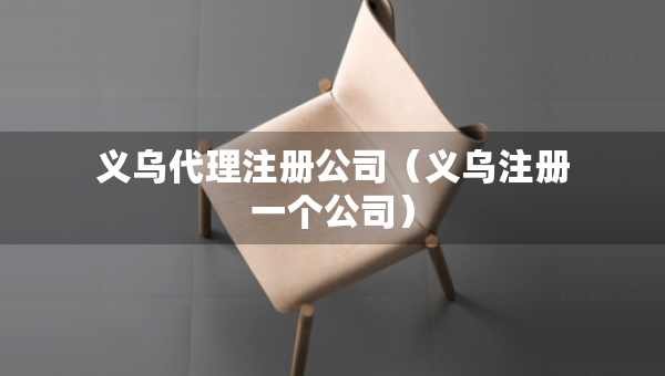 義烏代理注冊公司（義烏注冊一個公司）