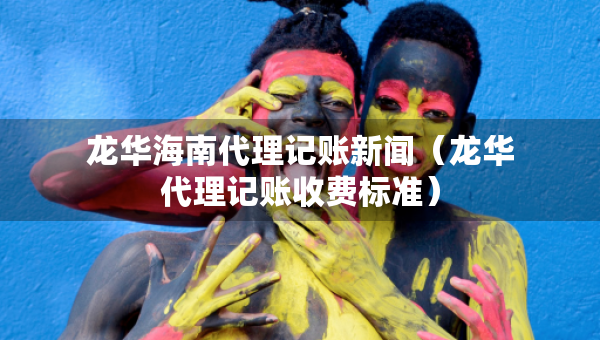 龍華海南代理記賬新聞（龍華代理記賬收費(fèi)標(biāo)準(zhǔn)）