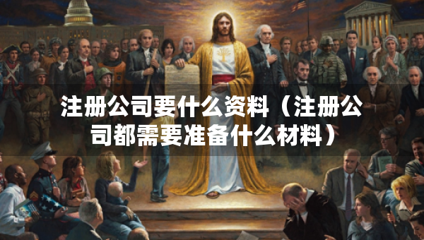 注冊公司要什么資料（注冊公司都需要準備什么材料）