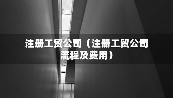 注冊(cè)工貿(mào)公司（注冊(cè)工貿(mào)公司流程及費(fèi)用）