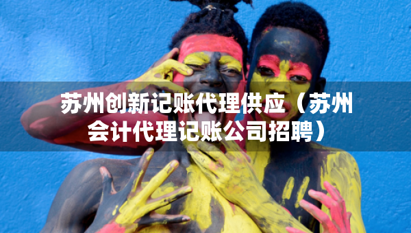 蘇州創(chuàng)新記賬代理供應（蘇州會計代理記賬公司招聘）