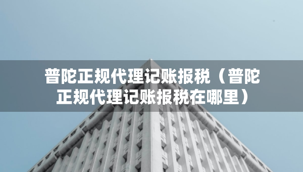普陀正規(guī)代理記賬報稅（普陀正規(guī)代理記賬報稅在哪里）