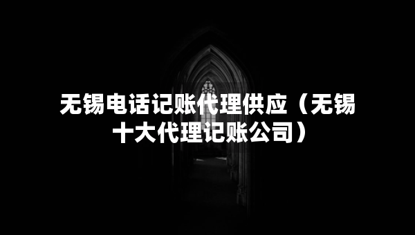 無(wú)錫電話記賬代理供應(yīng)（無(wú)錫十大代理記賬公司）