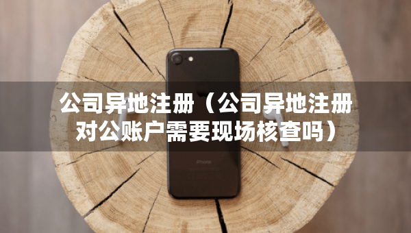 公司異地注冊（公司異地注冊對公賬戶需要現(xiàn)場核查嗎）