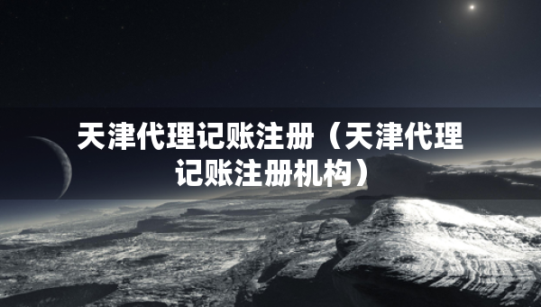 天津代理記賬注冊（天津代理記賬注冊機(jī)構(gòu)）