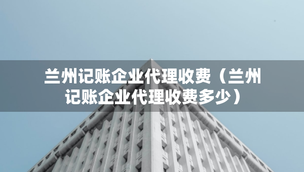 蘭州記賬企業(yè)代理收費（蘭州記賬企業(yè)代理收費多少）