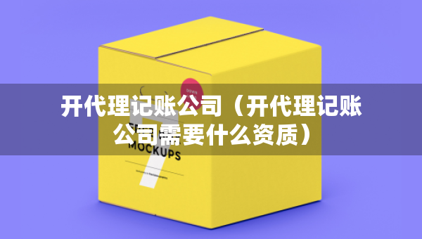 開代理記賬公司（開代理記賬公司需要什么資質(zhì)）