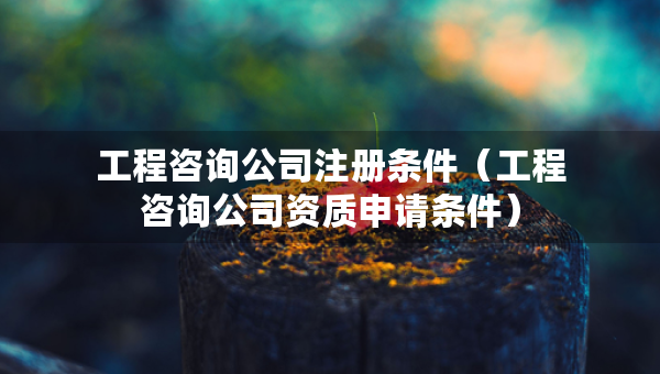 工程咨詢公司注冊(cè)條件（工程咨詢公司資質(zhì)申請(qǐng)條件）