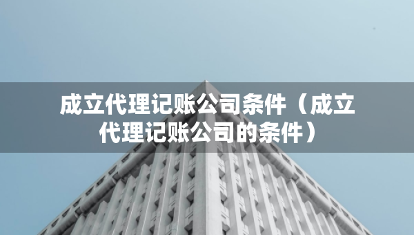 成立代理記賬公司條件（成立代理記賬公司的條件）