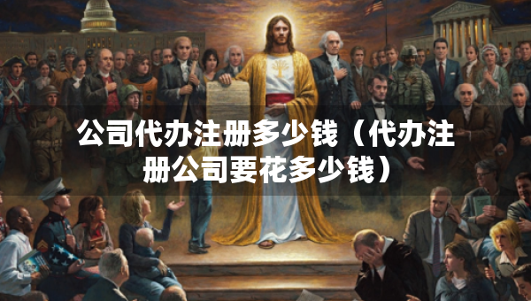 公司代辦注冊多少錢（代辦注冊公司要花多少錢）