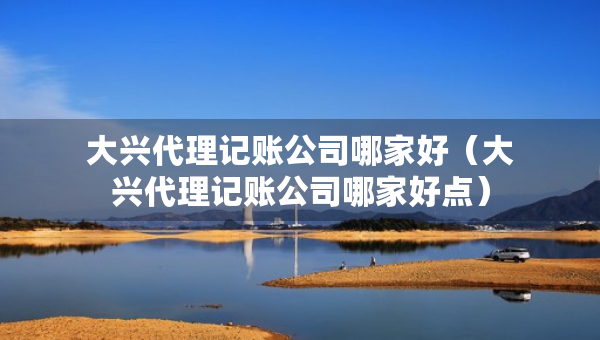 大興代理記賬公司哪家好（大興代理記賬公司哪家好點）