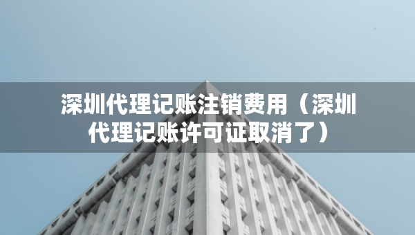 深圳代理記賬注銷費用（深圳代理記賬許可證取消了）