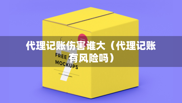 代理記賬傷害誰大（代理記賬有風(fēng)險嗎）