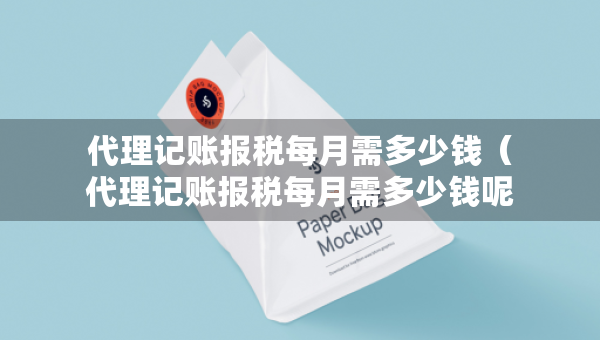 代理記賬報稅每月需多少錢（代理記賬報稅每月需多少錢呢）