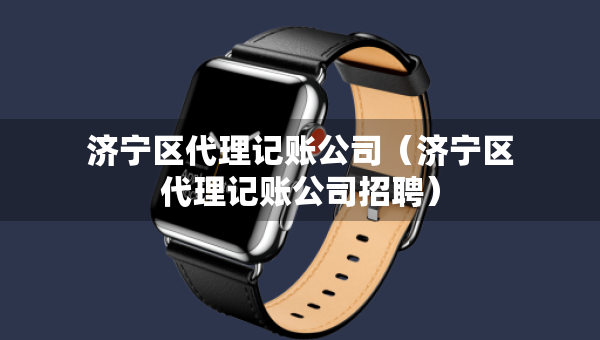 濟(jì)寧區(qū)代理記賬公司（濟(jì)寧區(qū)代理記賬公司招聘）
