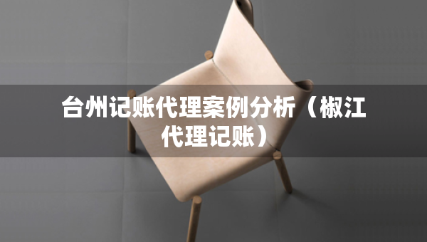 臺州記賬代理案例分析（椒江代理記賬）