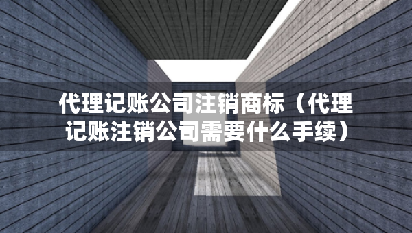 代理記賬公司注銷商標(biāo)（代理記賬注銷公司需要什么手續(xù)）