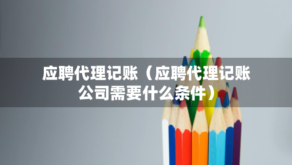 應(yīng)聘代理記賬（應(yīng)聘代理記賬公司需要什么條件）