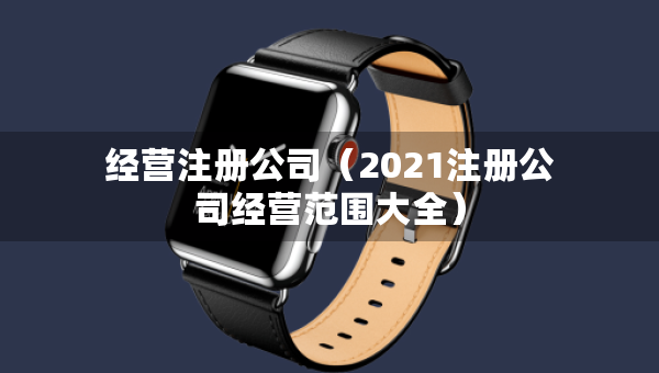 經(jīng)營(yíng)注冊(cè)公司（2021注冊(cè)公司經(jīng)營(yíng)范圍大全）