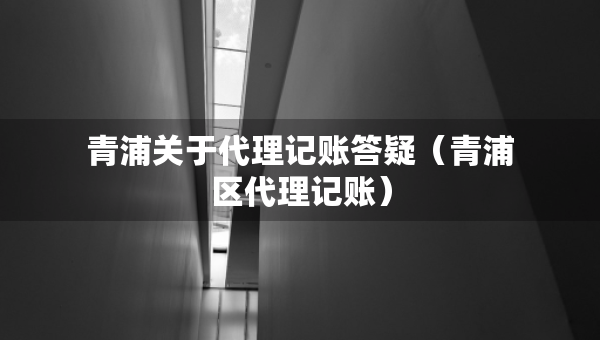 青浦關(guān)于代理記賬答疑（青浦區(qū)代理記賬）