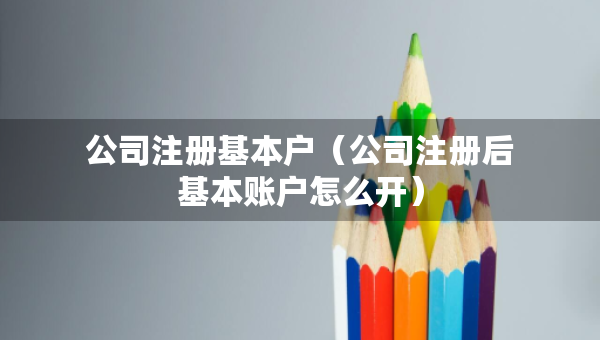 公司注冊基本戶（公司注冊后基本賬戶怎么開）