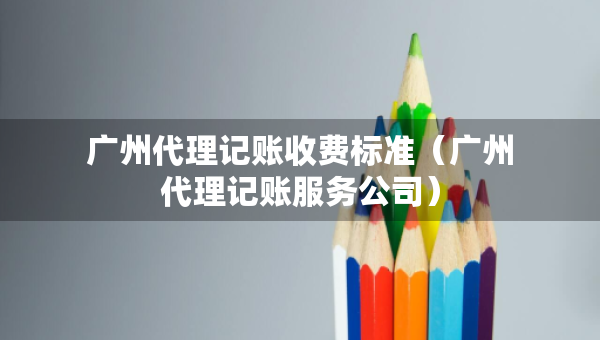 廣州代理記賬收費標準（廣州代理記賬服務公司）