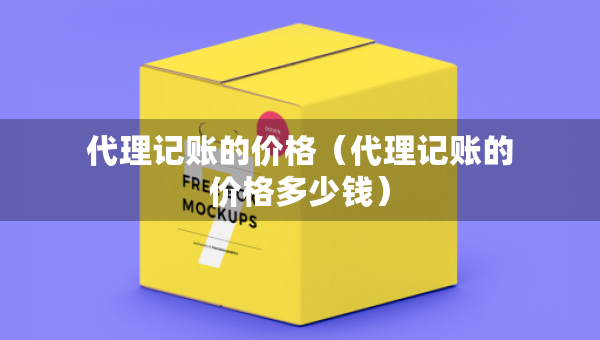 代理記賬的價(jià)格（代理記賬的價(jià)格多少錢）