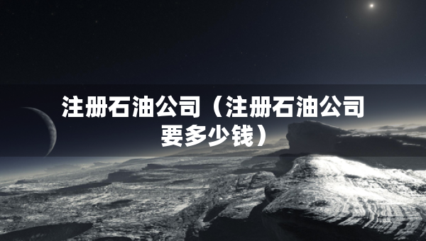 注冊(cè)石油公司（注冊(cè)石油公司要多少錢(qián)）
