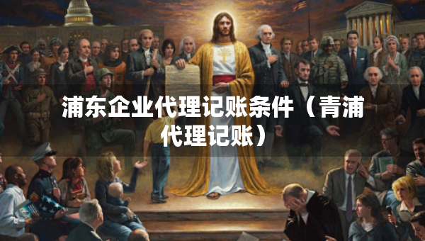 浦東企業(yè)代理記賬條件（青浦代理記賬）