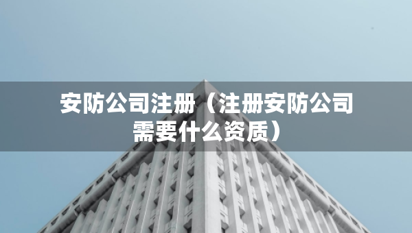 安防公司注冊（注冊安防公司需要什么資質(zhì)）