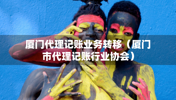 廈門代理記賬業(yè)務(wù)轉(zhuǎn)移（廈門市代理記賬行業(yè)協(xié)會(huì)）