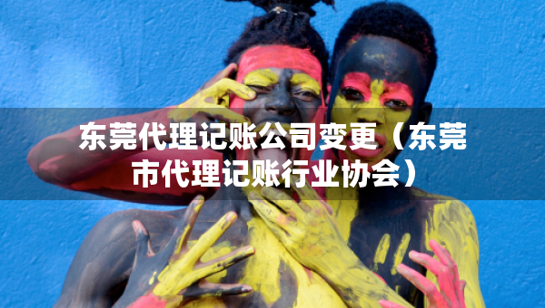 東莞代理記賬公司變更（東莞市代理記賬行業(yè)協(xié)會）