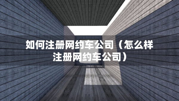 如何注冊(cè)網(wǎng)約車(chē)公司（怎么樣注冊(cè)網(wǎng)約車(chē)公司）