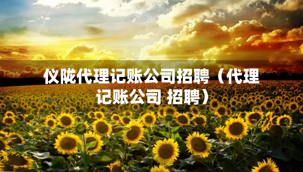 儀隴代理記賬公司招聘（代理記賬公司 招聘）