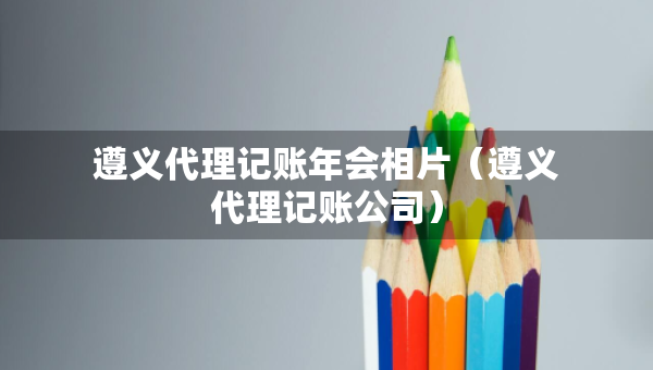 遵義代理記賬年會相片（遵義代理記賬公司）