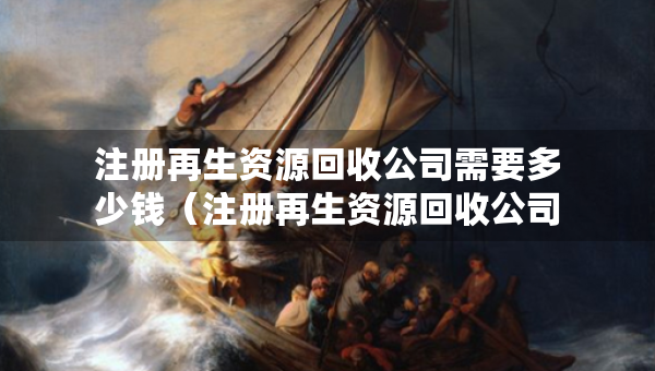 注冊再生資源回收公司需要多少錢（注冊再生資源回收公司需要多少錢呢）