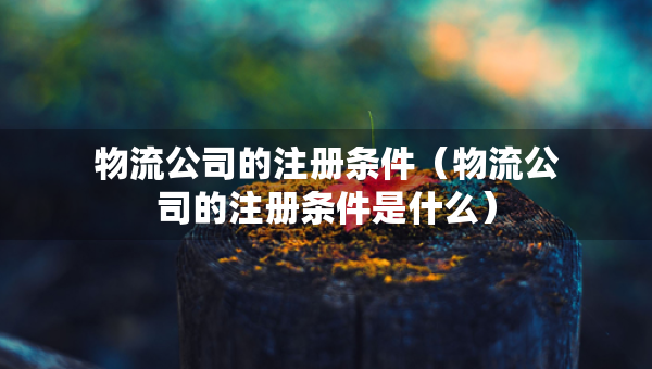 物流公司的注冊(cè)條件（物流公司的注冊(cè)條件是什么）