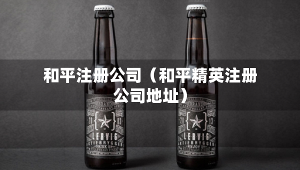 和平注冊(cè)公司（和平精英注冊(cè)公司地址）